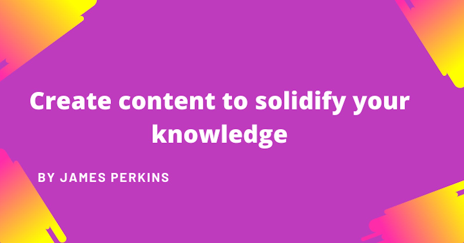 Create content to solidify your knowledge