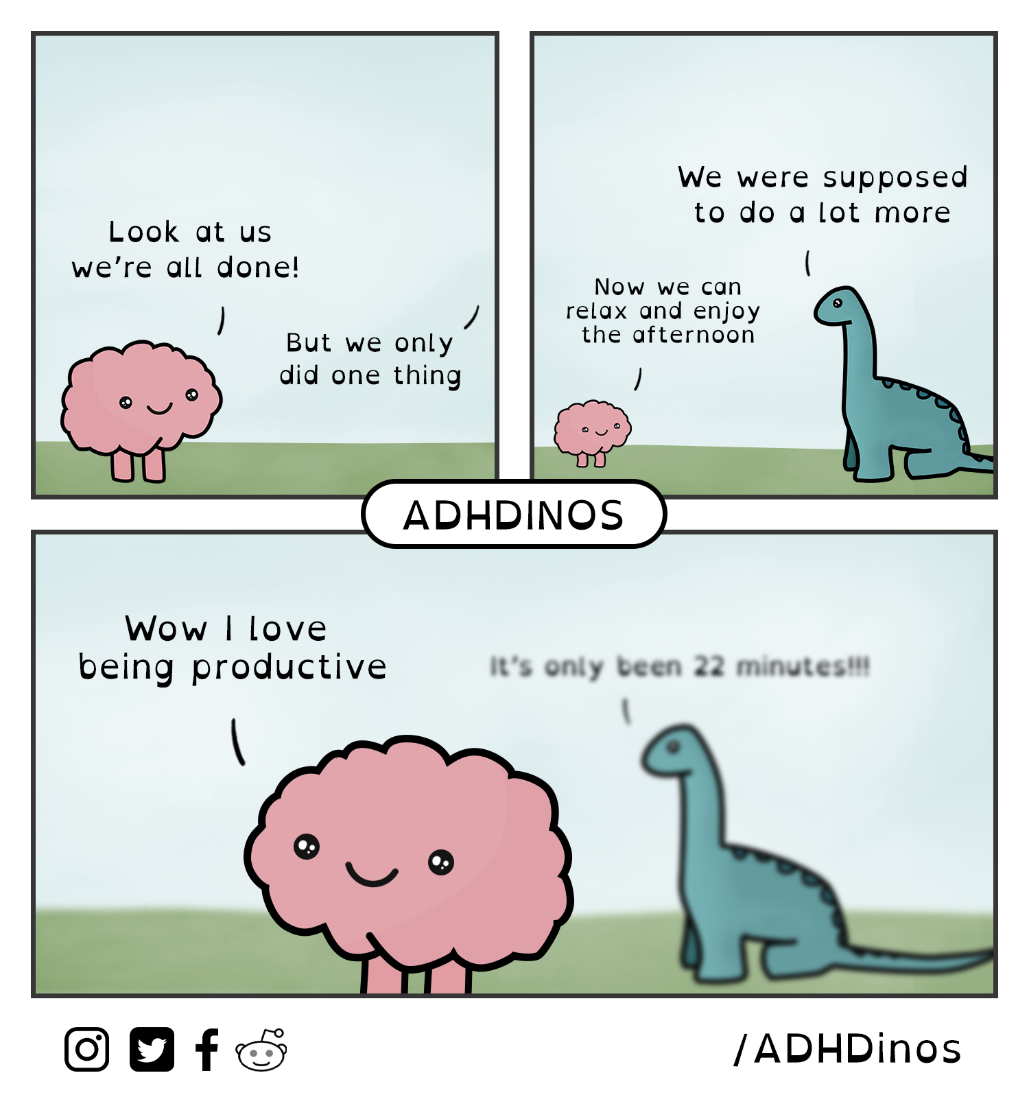 A brain saying "Look at us we're all done!" A dino saying "But we only did one thing" Brain: "Now we can relax and enjoy the afternoon" Dino: "We were supposed to do a lot more." Brain: "Wow I love being productive" Dino, way off in the background: "It's only been 22 minutes!!!" by ADHDinos