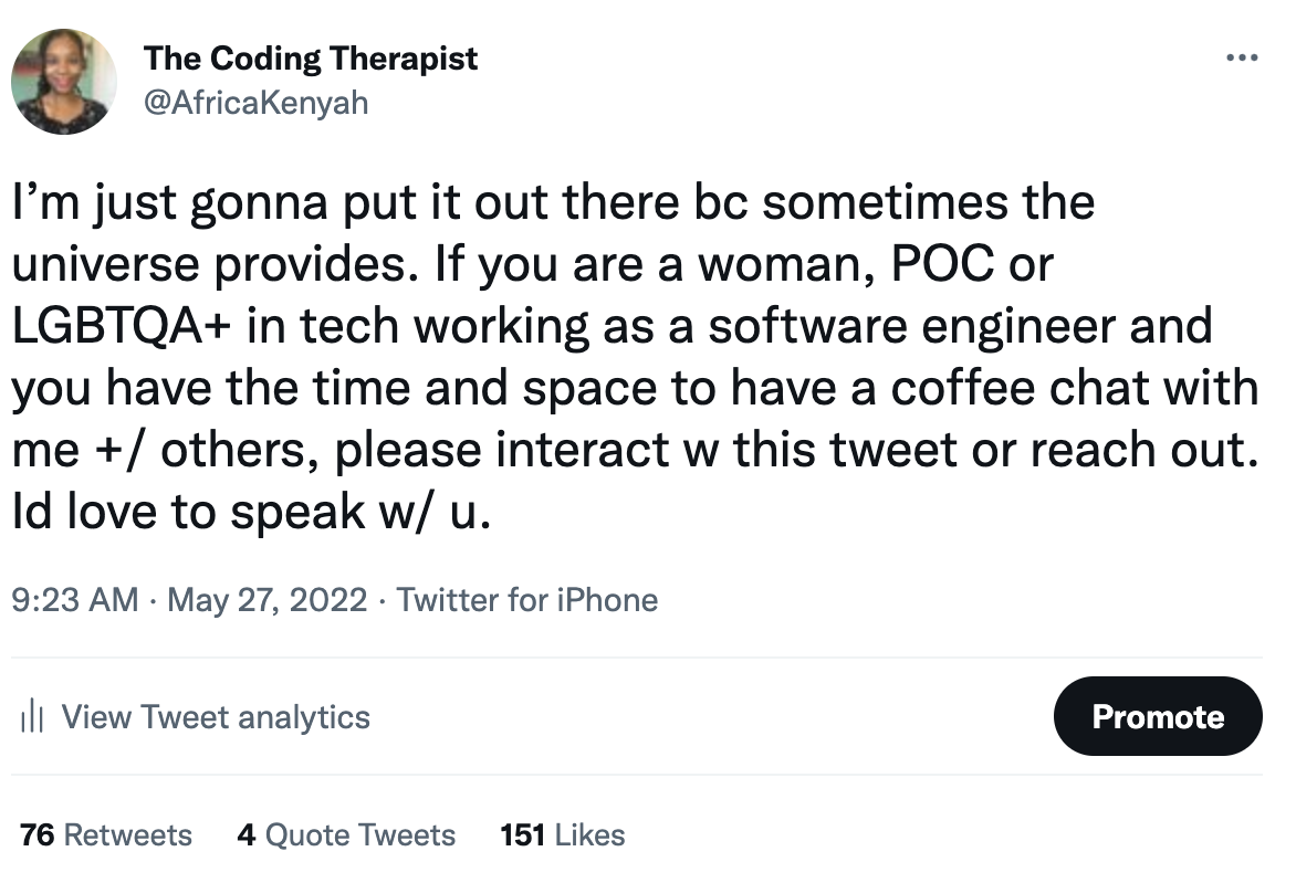 screen shot of tweet by @africakenyah "Im just gonna put it out there bc sometimes the universe provides. If you are a woman, POC or LGBTQA+ in tech working as a software engineer and you have the time and space to have a coffee chat with me +/ others, please interact w this tweet or reach out. Id love to speak w/ u."