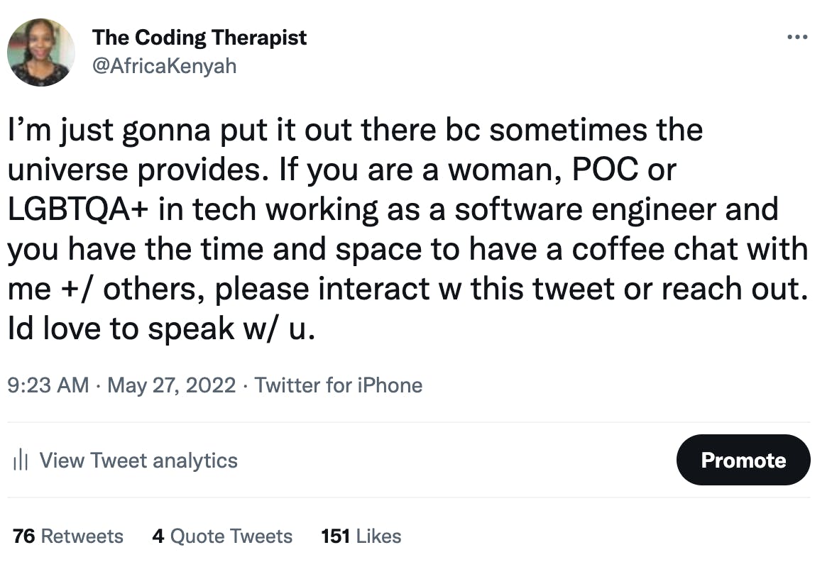 screen shot of tweet by @africakenyah "I’m just gonna put it out there bc sometimes the universe provides. If you are a woman, POC or LGBTQA+ in tech working as a software engineer and you have the time and space to have a coffee chat with me +/ others, please interact w this tweet or reach out. Id love to speak w/ u."