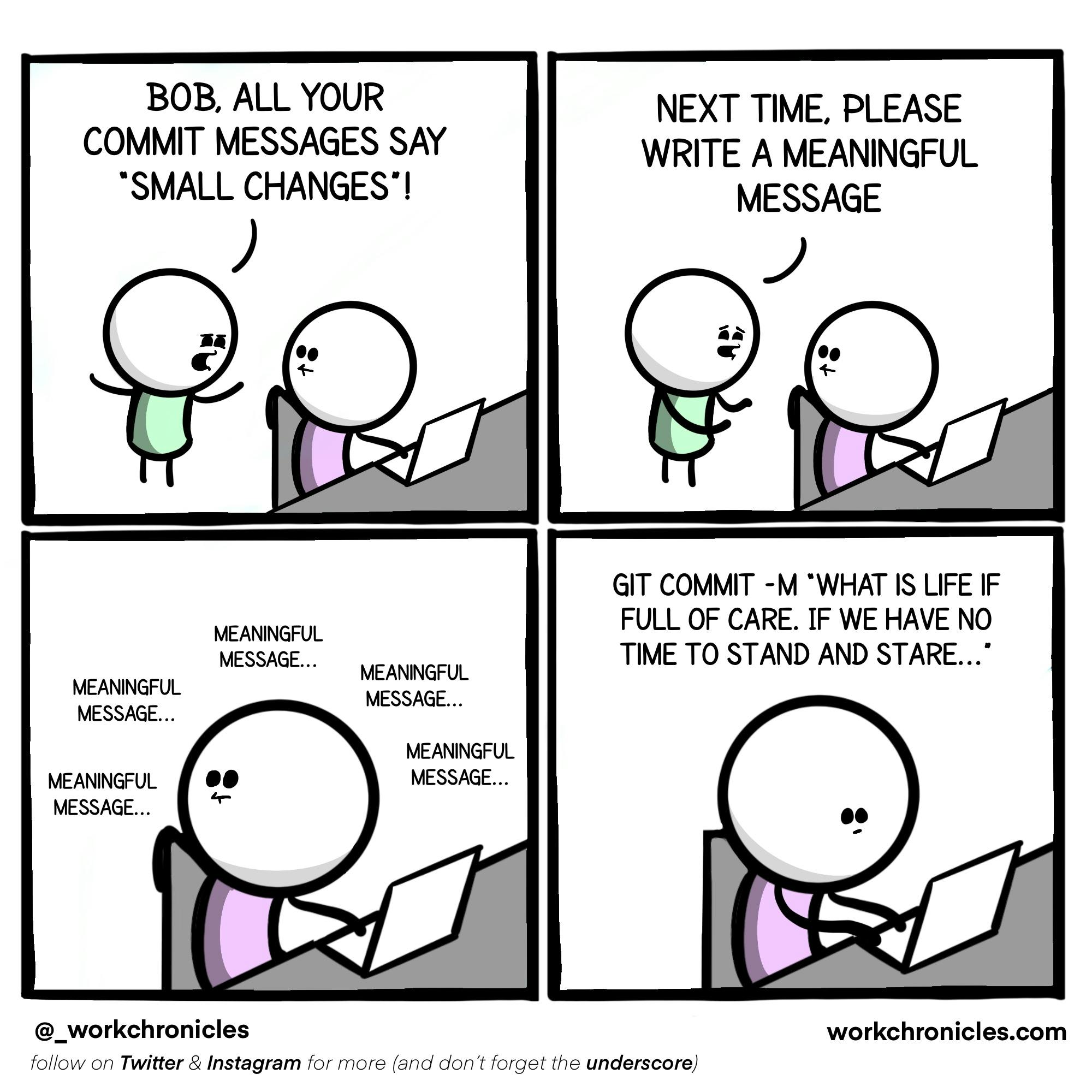 A standing stick figure says to one sitting in front of a computer: "Bob, all your commit messages say 'small changes'! Next time, Please write a meaningful message." Now alone, the programmer thinks "meaningful message..." and then types git commit -m "What is life if full of care. If we have no time to stand and stare..."