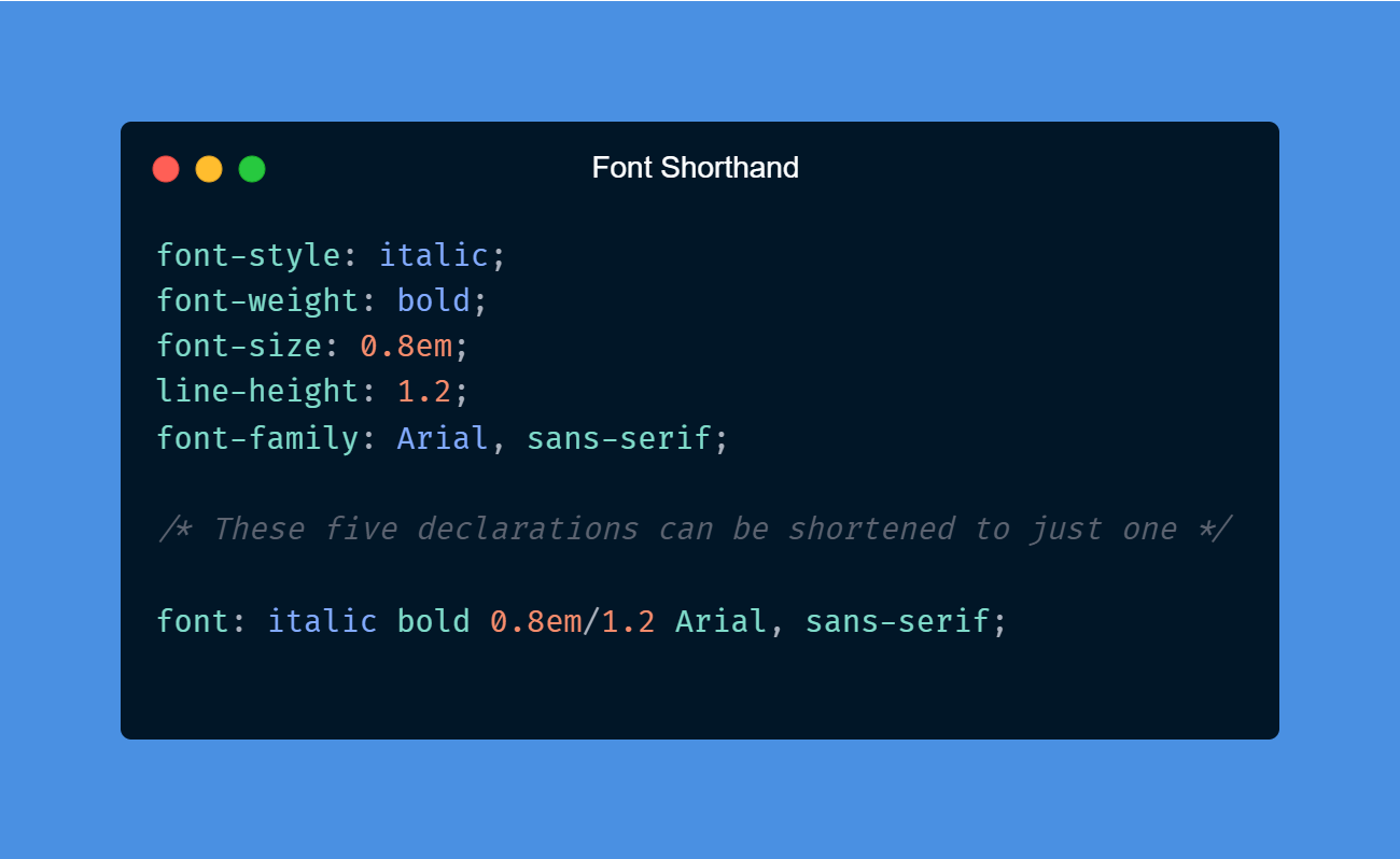Font Shorthand: font-style: italic; font-weight: bold; font-size: 0.8em; line-height: 1.2; font-family: Arial, sans-serif;  /* These five declarations can be shortened to just one */  font: italic bold 0.8em/1.2 Arial, sans-serif;
