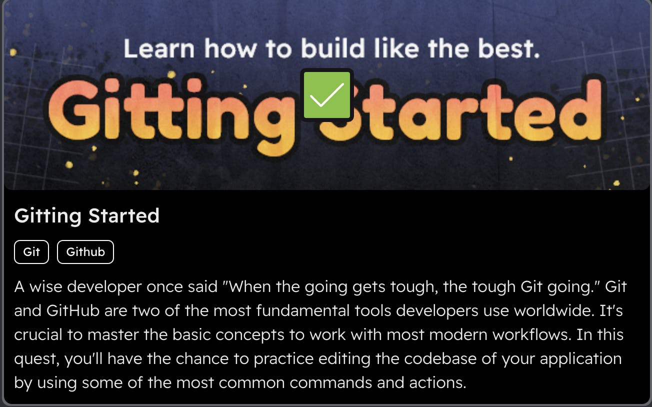  Gitting Started Banner with text saying ... Learn how to build like the best. Gitting Started. A wise developer once said "When the going gets tough, the tough Git going." Git and GitHub are two of the most fundamental tools developers use worldwide. It's crucial to master the basic concepts to work with modern workflows. In this quest, you'll have the chance to practice editing the codebase of your application by using some of the most common commands and actions. 