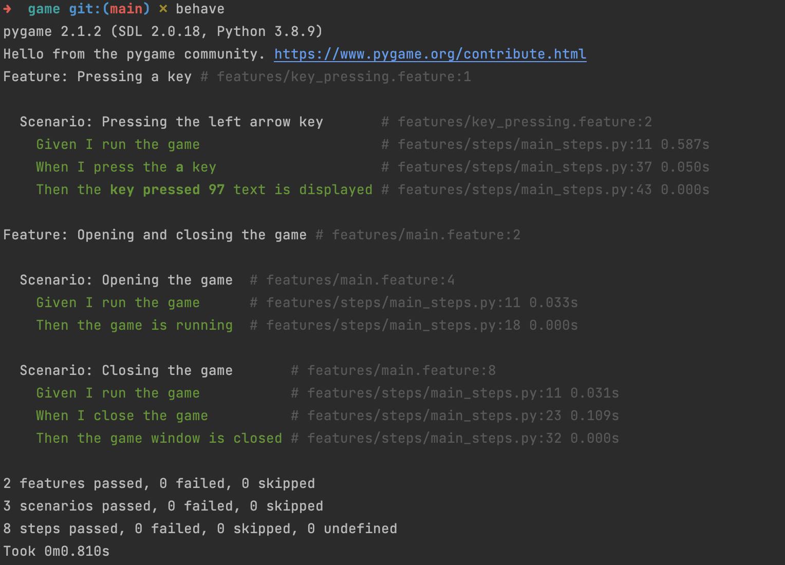 pygame 2.1.2 (SDL 2.0.18, Python 3.8.9) Hello from the pygame community. https://www.pygame.org/contribute.html Feature: Pressing a key # features/key_pressing.feature:1    Scenario: Pressing the left arrow key       # features/key_pressing.feature:2     Given I run the game                      # features/steps/main_steps.py:11 0.587s     When I press the a key                    # features/steps/main_steps.py:37 0.050s     Then the key pressed 97 text is displayed # features/steps/main_steps.py:43 0.000s  Feature: Opening and closing the game # features/main.feature:2    Scenario: Opening the game  # features/main.feature:4     Given I run the game      # features/steps/main_steps.py:11 0.033s     Then the game is running  # features/steps/main_steps.py:18 0.000s    Scenario: Closing the game       # features/main.feature:8     Given I run the game           # features/steps/main_steps.py:11 0.031s     When I close the game          # features/steps/main_steps.py:23 0.109s     Then the game window is closed # features/steps/main_steps.py:32 0.000s  2 features passed, 0 failed, 0 skipped 3 scenarios passed, 0 failed, 0 skipped 8 steps passed, 0 failed, 0 skipped, 0 undefined Took 0m0.810s