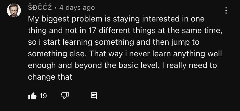 A screenshot of a comment on one of the primeagen latest video: 'My biggest problem is staying interested in one thing and not in 17 different things at the same time, so i start learning something and then jump to something else. That way i never learn anything well enough and beyond the basic level. I really need to change that'