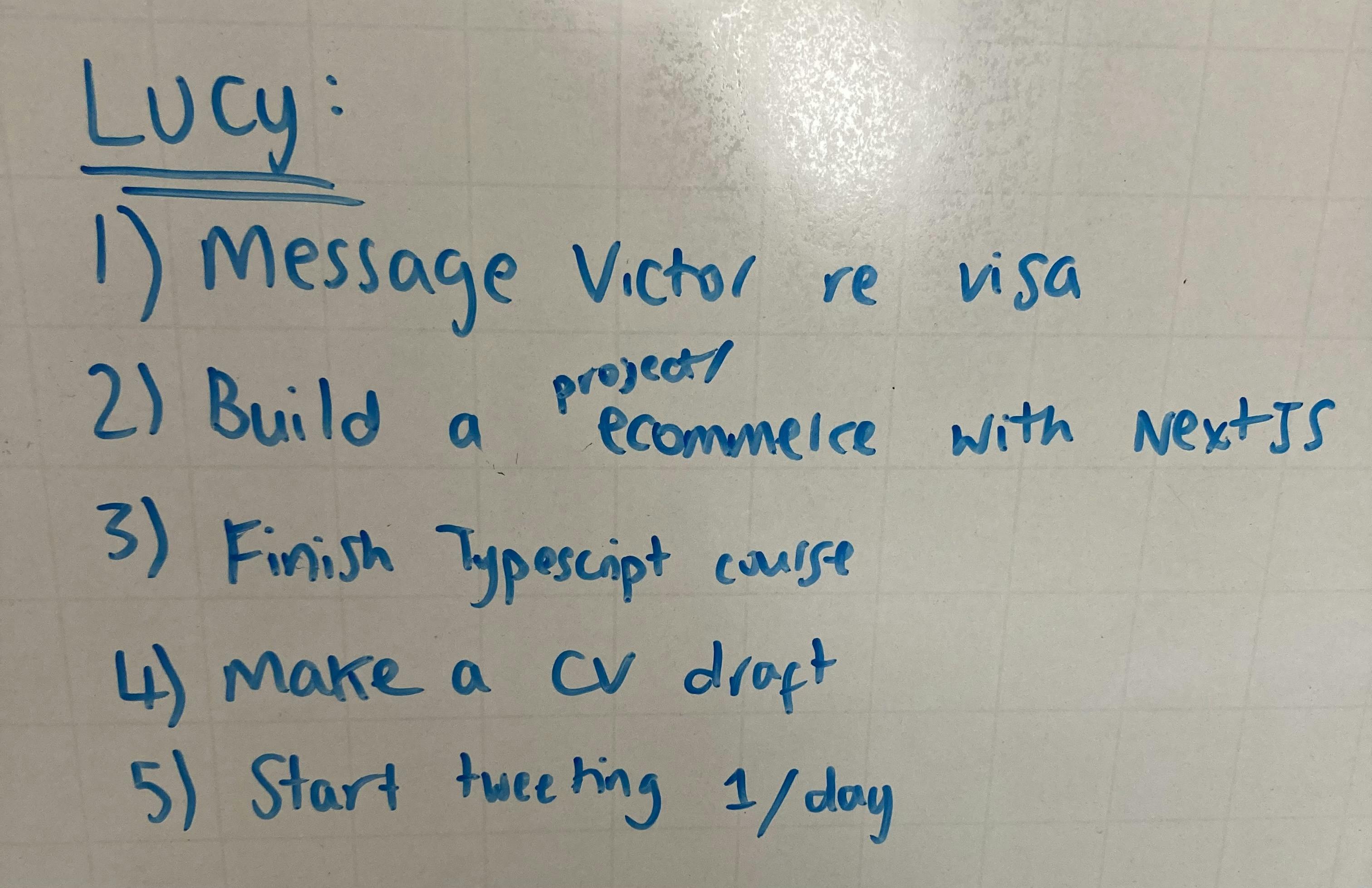 My goals from my whiteboard: 1) Message Victor re visa. 2) Build a project / e-commerce with NextJS. 3) Finish Typescript course. 4) Make a CV draft. 5) Start tweeting once a day