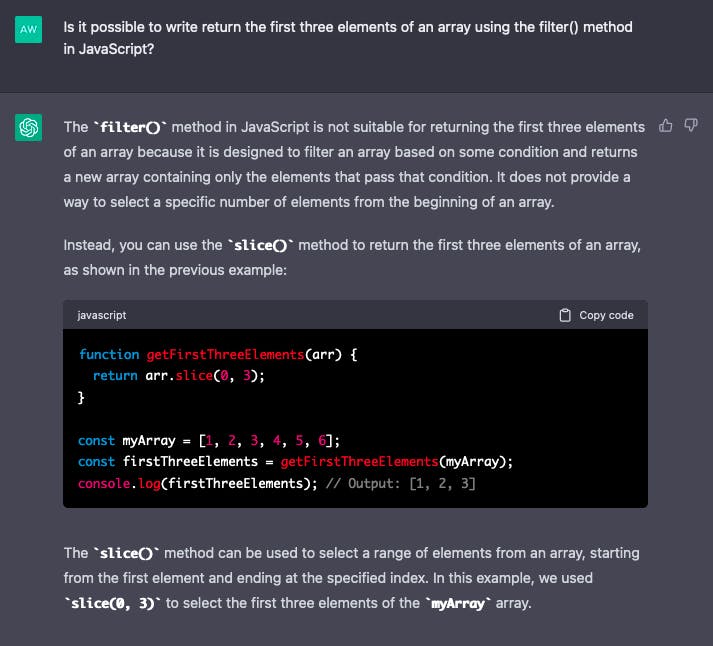 Image of chat conversation with ChatGPT. QUERY: Is it possible to write return the first three elements of an array using the filter() method in JavaScript?  RESPONSE: The filter() method in JavaScript is not suitable for returning the first three elements of an array because it is designed to filter an array based on some condition and returns a new array containing only the elements that pass that condition. It does not provide a way to select a specific number of elements from the beginning of an array.  Instead, you can use the slice() method to return the first three elements of an array, as shown in the previous example:  javascript  function getFirstThreeElements(arr) {   return arr.slice(0, 3); }  const myArray = [1, 2, 3, 4, 5, 6]; const firstThreeElements = getFirstThreeElements(myArray); console.log(firstThreeElements); // Output: [1, 2, 3]  The slice() method can be used to select a range of elements from an array, starting from the first element and ending at the specified index. In this example, we used slice(0, 3) to select the first three elements of the myArray array.