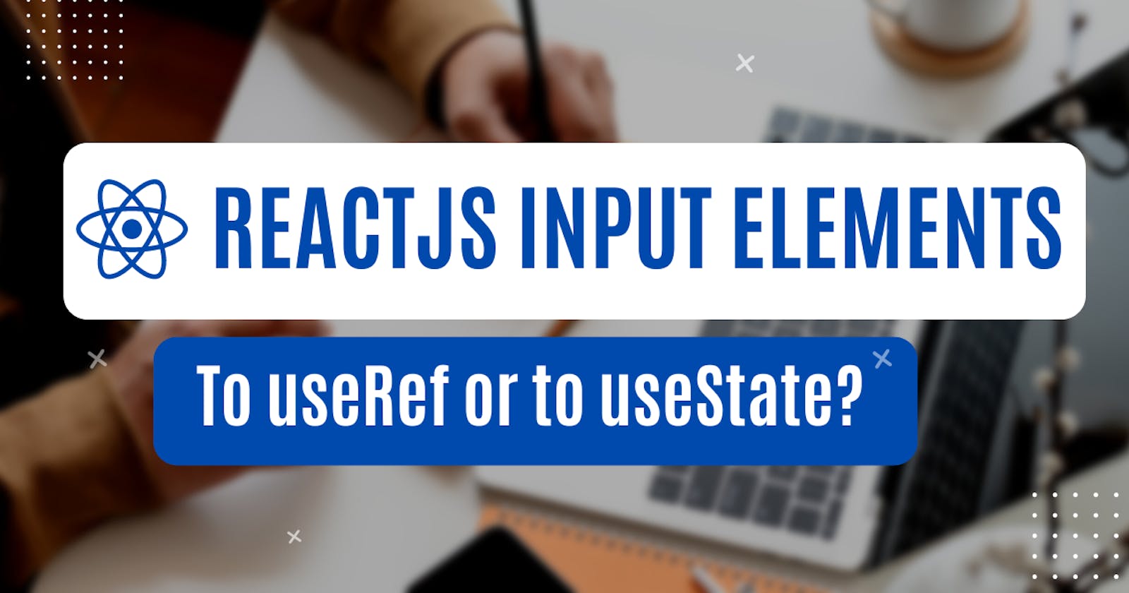 ReactJS Input Elements: to useRef or to useState?