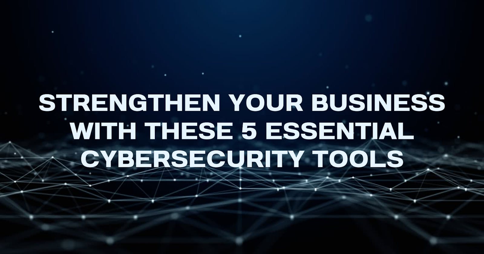 Strengthen Your Business with These 5 Essential Cybersecurity Tools