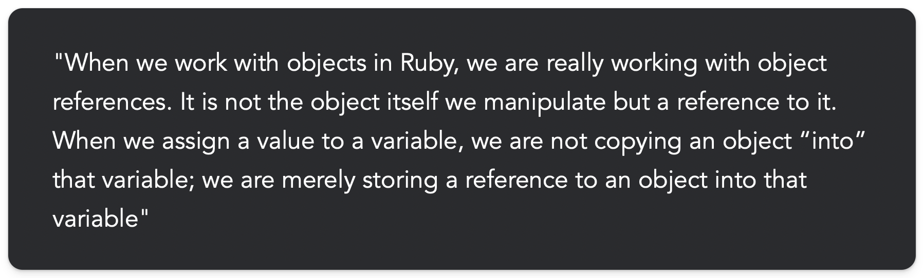 "When we work with objects in Ruby, we are really working with object references. It is not the object itself we manipulate but a reference to it. When we assign a value to a variable, we are not copying an object into that variable; we are merely storing a reference to an object into that variable"