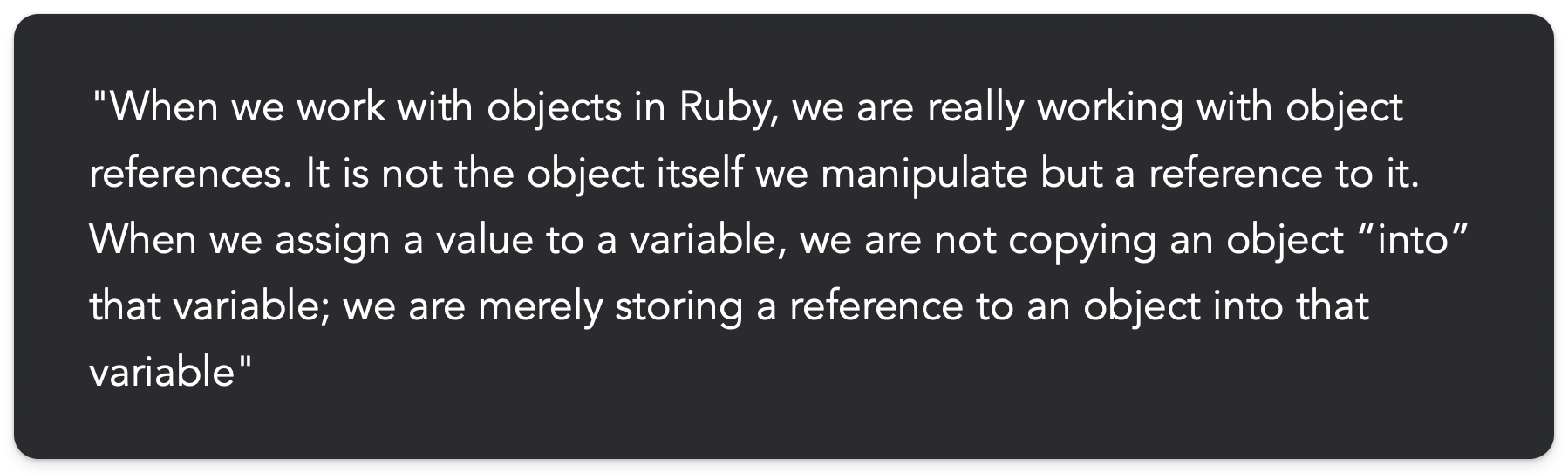 "When we work with objects in Ruby, we are really working with object references. It is not the object itself we manipulate but a reference to it. When we assign a value to a variable, we are not copying an object “into” that variable; we are merely storing a reference to an object into that variable"