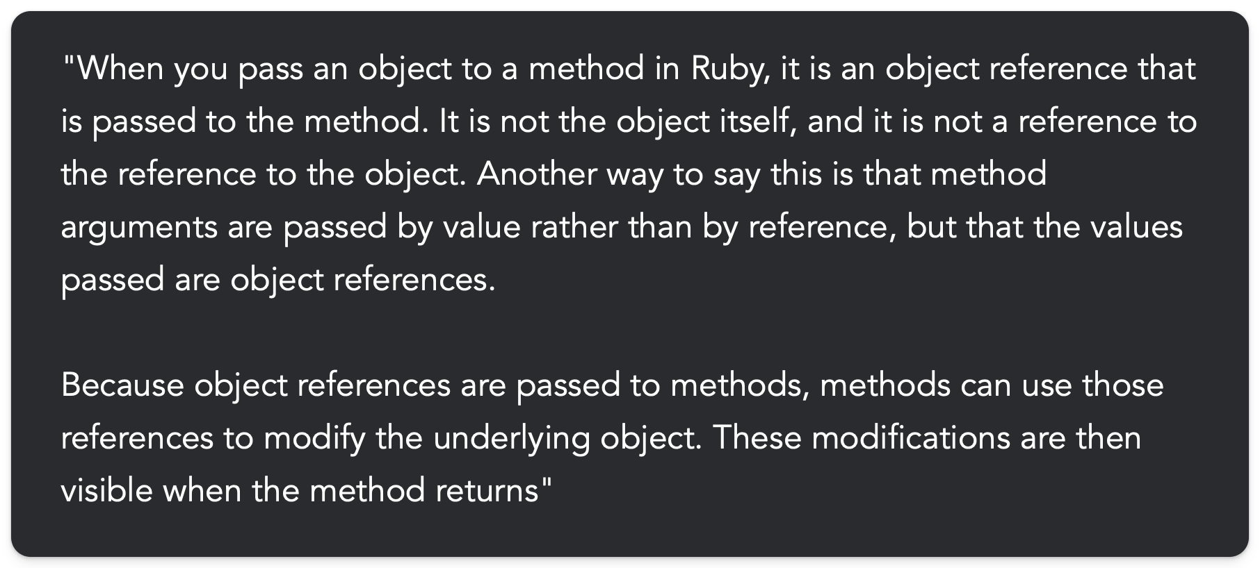 "When you pass an object to a method in Ruby, it is an object reference that is passed to the method. It is not the object itself, and it is not a reference to the reference to the object. Another way to say this is that method arguments are passed by value rather than by reference, but that the values passed are object references.  Because object references are passed to methods, methods can use those references to modify the underlying object. These modifications are then visible when the method returns"