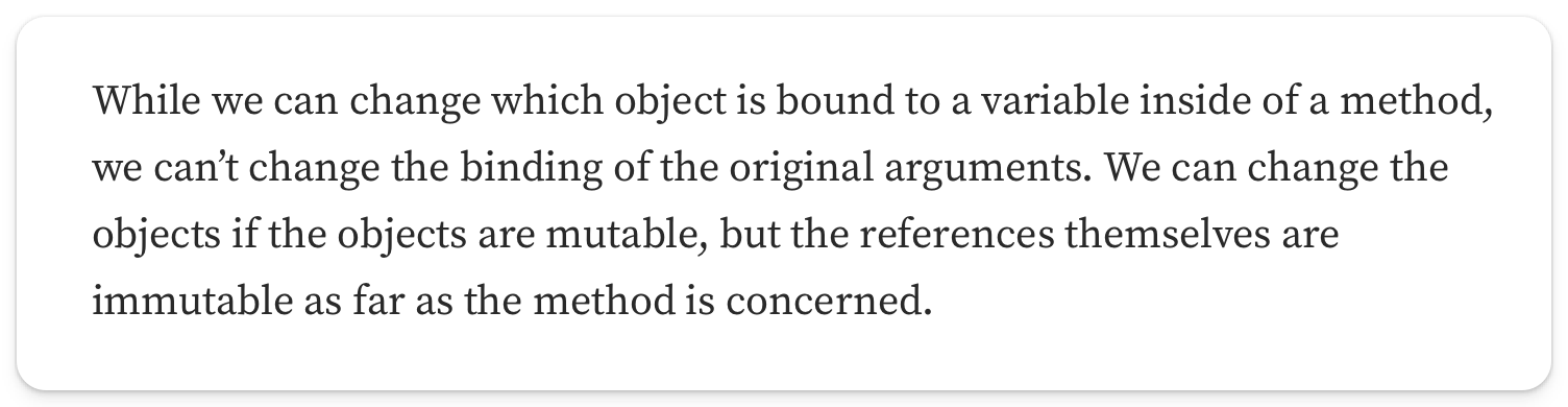 "While we can change which object is bound to a variable inside of a method, we cant change the binding of the original arguments. We can change the objects if the objects are mutable, but the references themselves are immutable as far as the method is concerned"