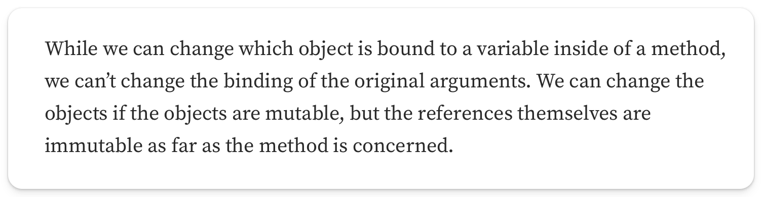 "While we can change which object is bound to a variable inside of a method, we can’t change the binding of the original arguments. We can change the objects if the objects are mutable, but the references themselves are immutable as far as the method is concerned"