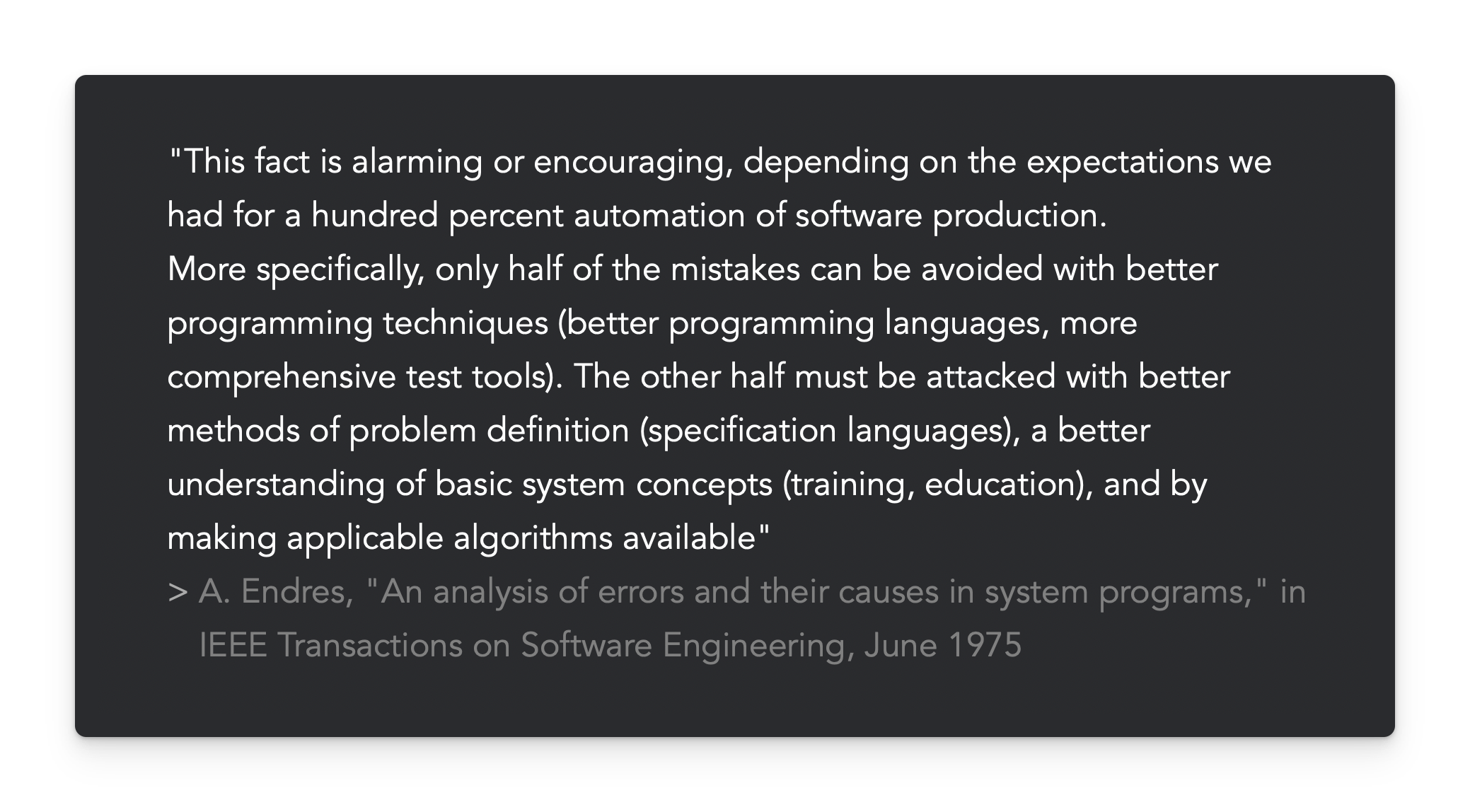"This fact is alarming or encouraging, depending on the expectations we had for a hundred percent automation of software production.  More specifically, only half of the mistakes can be avoided with better programming techniques (better programming languages, more comprehensive test tools). The other half must be attacked with better methods of problem definition (specification languages), a better understanding of basic system concepts (training, education), and by making applicable algorithms available"