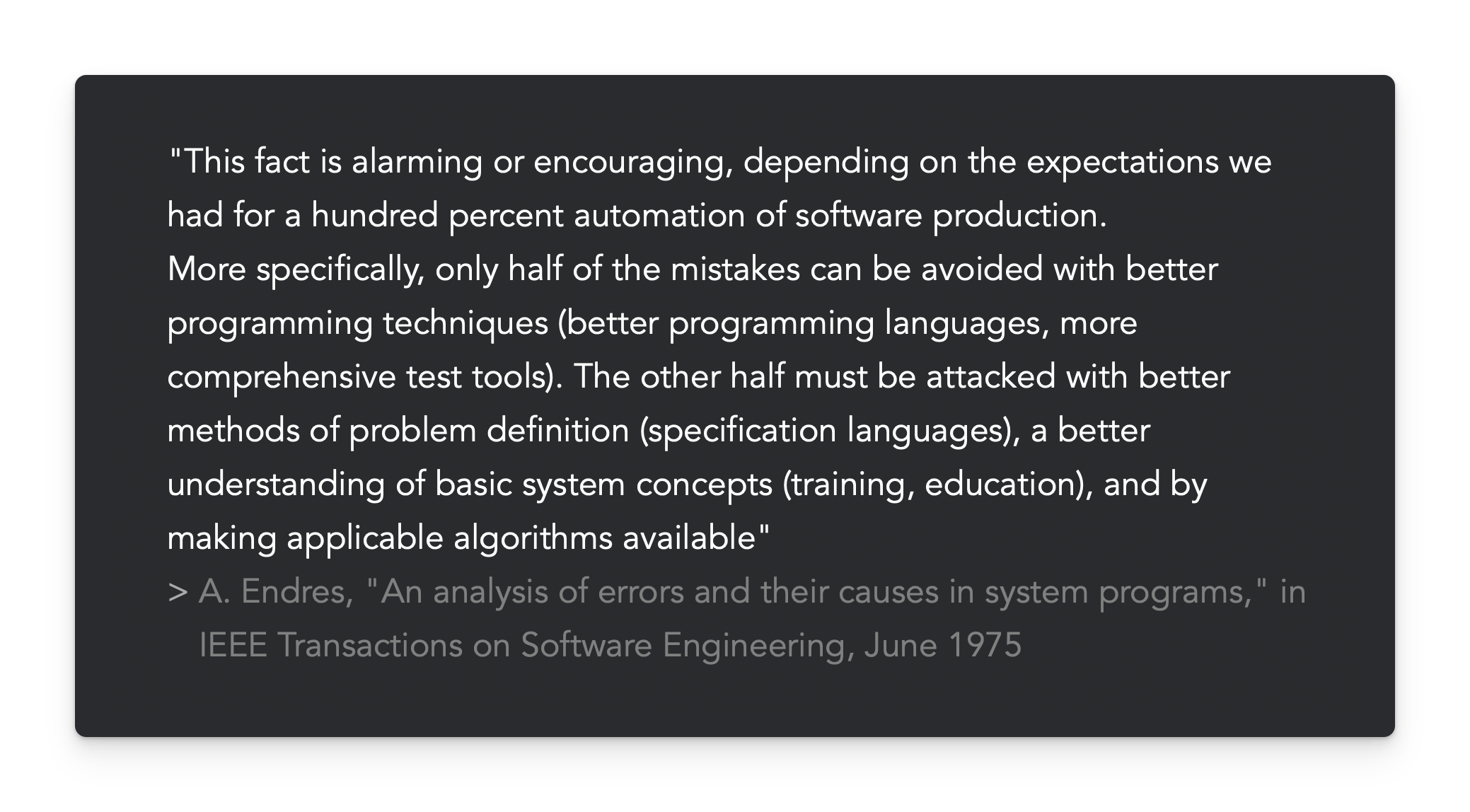 "This fact is alarming or encouraging, depending on the expectations we had for a hundred percent automation of software production.  More specifically, only half of the mistakes can be avoided with better programming techniques (better programming languages, more comprehensive test tools). The other half must be attacked with better methods of problem definition (specification languages), a better understanding of basic system concepts (training, education), and by making applicable algorithms available"