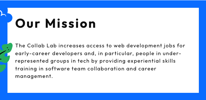 Our Mission: The Collab Lab increases access to web development jobs for early-career developers and, in particular, people in underrepresented groupd in tech by providing experiential skills training in software team collaboration and career management.