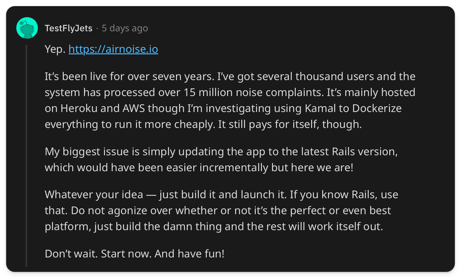 "Its been live for over seven years. Ive got several thousand users and the system has processed over 15 million noise complaints. Its mainly hosted on Heroku and AWS though Im investigating using Kamal to Dockerize everything to run it more cheaply. It still pays for itself, though. My biggest issue is simply updating the app to the latest Rails version, which would have been easier incrementally but here we are! Whatever your idea  just build it and launch it. If you know Rails, use that. Do not agonize over whether or not its the perfect or even best platform, just build the damn thing and the rest will work itself out. Dont wait. Start now. And have fun!"
