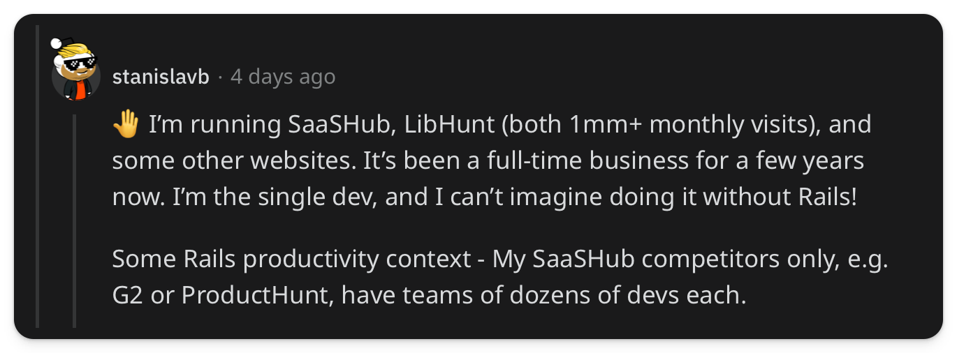 "🤚 Im running SaaSHub, LibHunt (both 1mm+ monthly visits), and some other websites. Its been a full-time business for a few years now. Im the single dev, and I cant imagine doing it without Rails! Some Rails productivity context - My SaaSHub competitors only, e.g. G2 or ProductHunt, have teams of dozens of devs each."