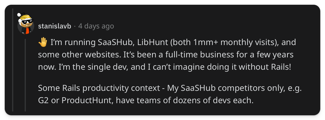 "🤚 I’m running SaaSHub, LibHunt (both 1mm+ monthly visits), and some other websites. It’s been a full-time business for a few years now. I’m the single dev, and I can’t imagine doing it without Rails! Some Rails productivity context - My SaaSHub competitors only, e.g. G2 or ProductHunt, have teams of dozens of devs each."