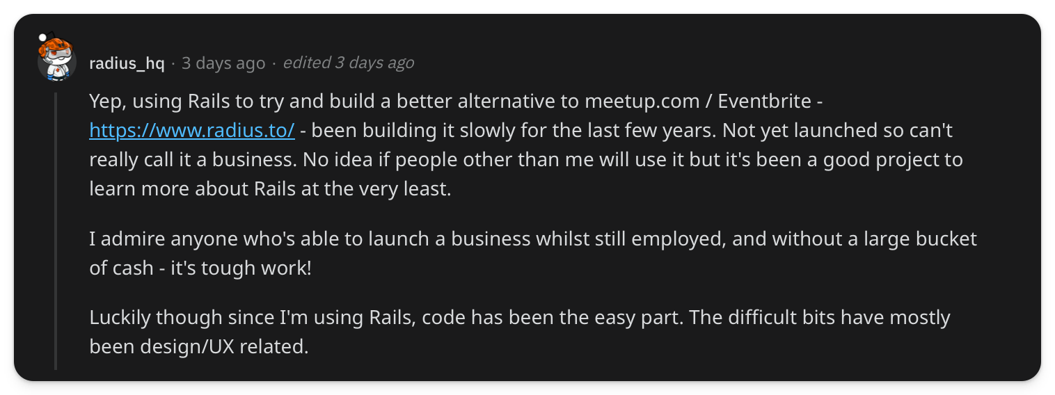 "Yep, using Rails to try and build a better alternative to meetup.com / Eventbrite - https://www.radius.to/ - been building it slowly for the last few years. Not yet launched so can't really call it a business. No idea if people other than me will use it but it's been a good project to learn more about Rails at the very least. I admire anyone who's able to launch a business whilst still employed, and without a large bucket of cash - it's tough work! Luckily though since I'm using Rails, code has been the easy part. The difficult bits have mostly been design/UX related"