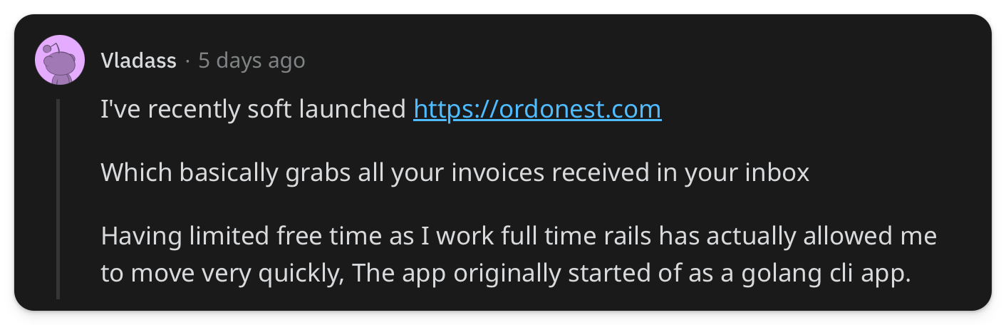 "I've recently soft launched https://ordonest.com Which basically grabs all your invoices received in your inbox Having limited free time as I work full time rails has actually allowed me to move very quickly, The app originally started of as a golang cli app."