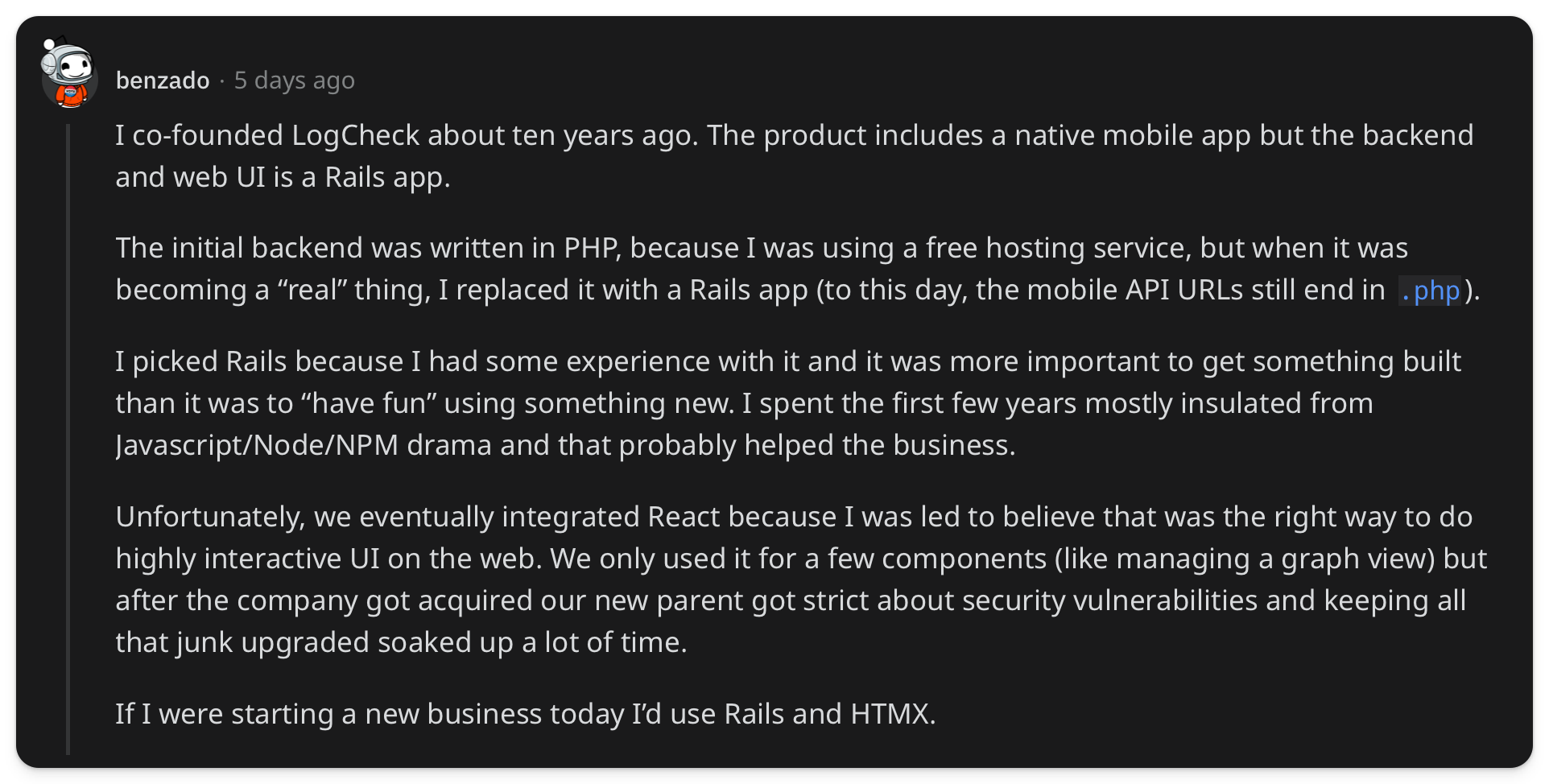 "I co-founded LogCheck about ten years ago. The product includes a native mobile app but the backend and web UI is a Rails app. The initial backend was written in PHP, because I was using a free hosting service, but when it was becoming a real thing, I replaced it with a Rails app (to this day, the mobile API URLs still end in .php). I picked Rails because I had some experience with it and it was more important to get something built than it was to have fun using something new. I spent the first few years mostly insulated from Javascript/Node/NPM drama and that probably helped the business. Unfortunately, we eventually integrated React because I was led to believe that was the right way to do highly interactive UI on the web. We only used it for a few components (like managing a graph view) but after the company got acquired our new parent got strict about security vulnerabilities and keeping all that junk upgraded soaked up a lot of time. If I were starting a new business today Id use Rails and HTMX"