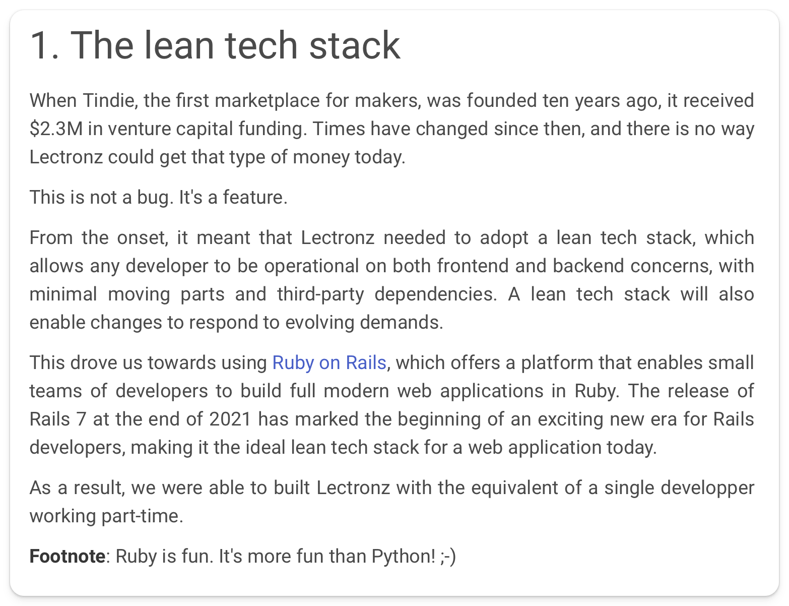 "From the onset, it meant that Lectronz needed to adopt a lean tech stack, which allows any developer to be operational on both frontend and backend concerns, with minimal moving parts and third-party dependencies. A lean tech stack will also enable changes to respond to evolving demands. This drove us towards using Ruby on Rails, which offers a platform that enables small teams of developers to build full modern web applications in Ruby. The release of Rails 7 at the end of 2021 has marked the beginning of an exciting new era for Rails developers, making it the ideal lean tech stack for a web application today. As a result, we were able to built Lectronz with the equivalent of a single developper working part-time."