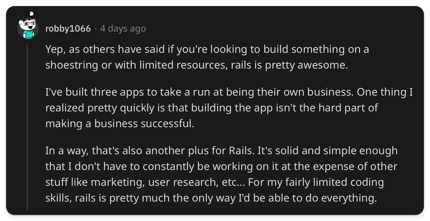 "Yep, as others have said if you're looking to build something on a shoestring or with limited resources, rails is pretty awesome. I've built three apps to take a run at being their own business. One thing I realized pretty quickly is that building the app isn't the hard part of making a business successful. In a way, that's also another plus for Rails. It's solid and simple enough that I don't have to constantly be working on it at the expense of other stuff like marketing, user research, etc... For my fairly limited coding skills, rails is pretty much the only way I'd be able to do everything."
