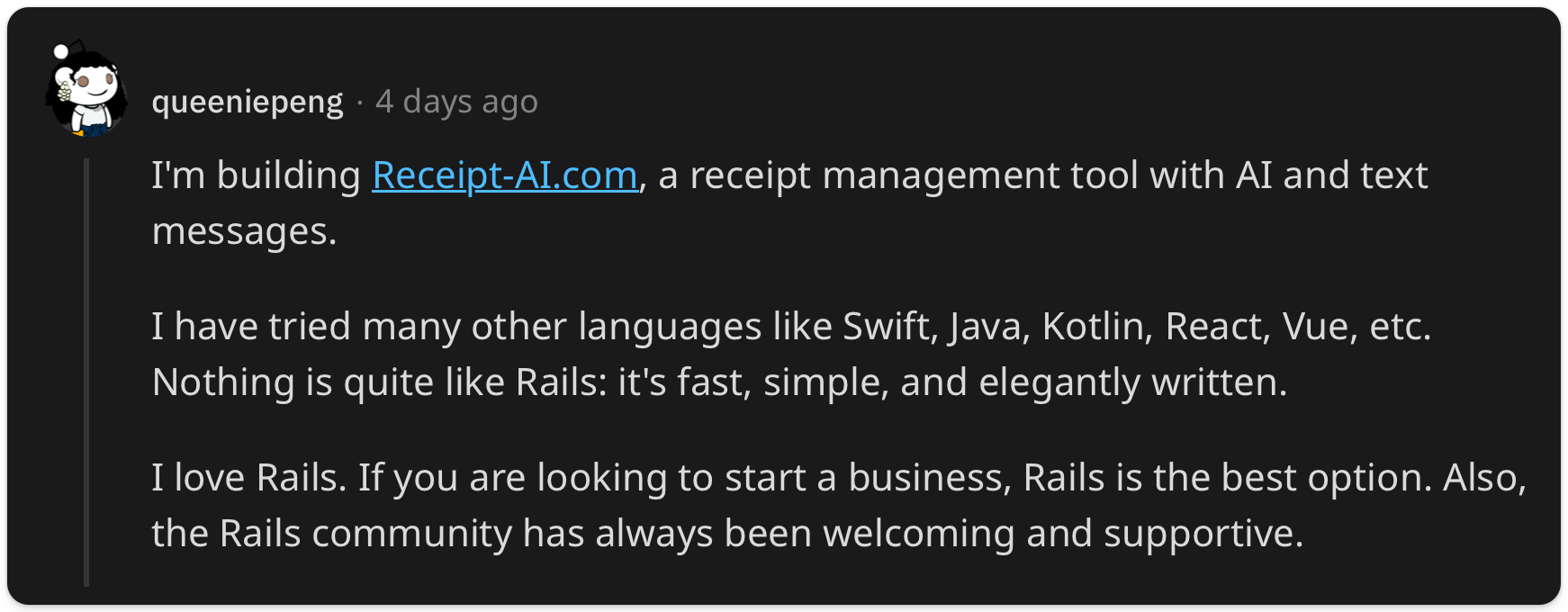 "I'm building Receipt-AI.com, a receipt management tool with AI and text messages. I have tried many other languages like Swift, Java, Kotlin, React, Vue, etc. Nothing is quite like Rails: it's fast, simple, and elegantly written. I love Rails. If you are looking to start a business, Rails is the best option. Also, the Rails community has always been welcoming and supportive."