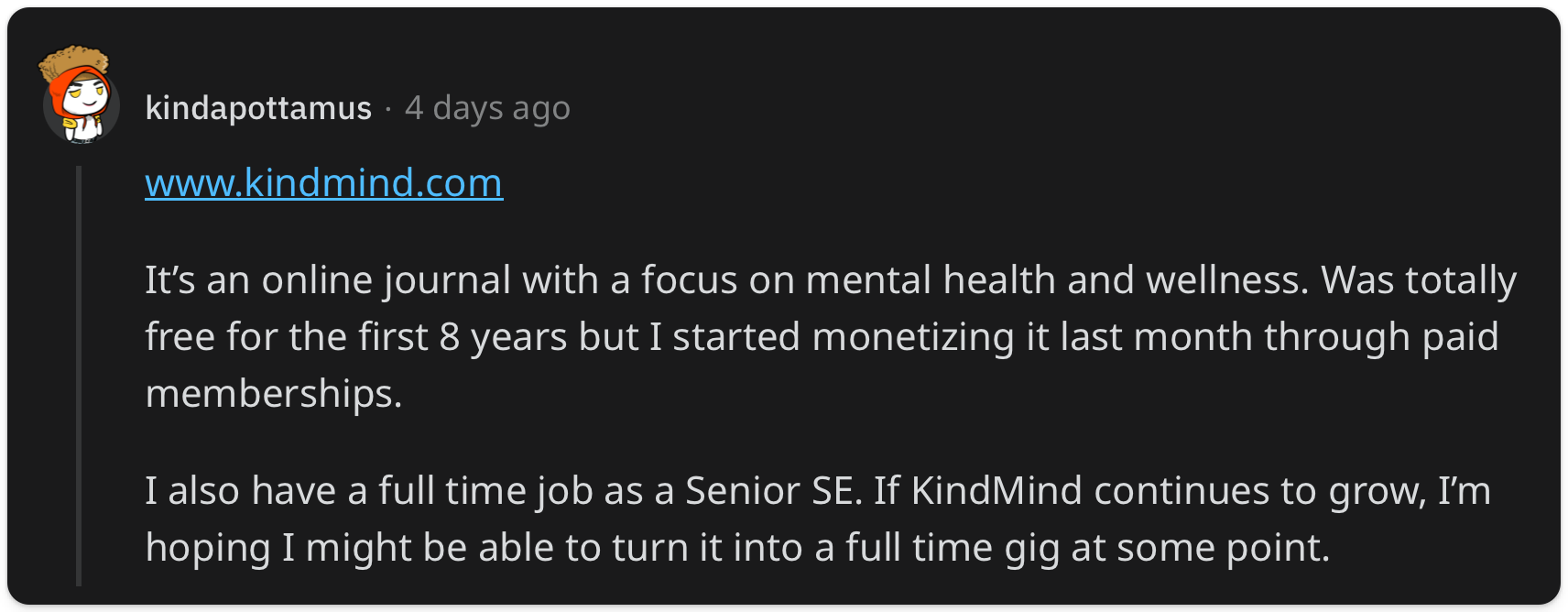 "Its an online journal with a focus on mental health and wellness. Was totally free for the first 8 years but I started monetizing it last month through paid memberships. I also have a full time job as a Senior SE. If KindMind continues to grow, Im hoping I might be able to turn it into a full time gig at some point."