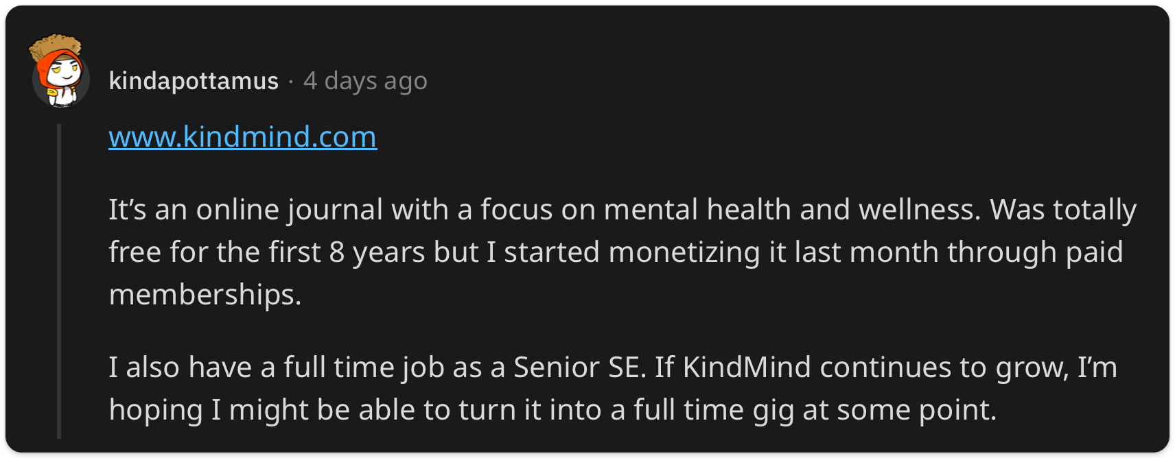 "It’s an online journal with a focus on mental health and wellness. Was totally free for the first 8 years but I started monetizing it last month through paid memberships. I also have a full time job as a Senior SE. If KindMind continues to grow, I’m hoping I might be able to turn it into a full time gig at some point."