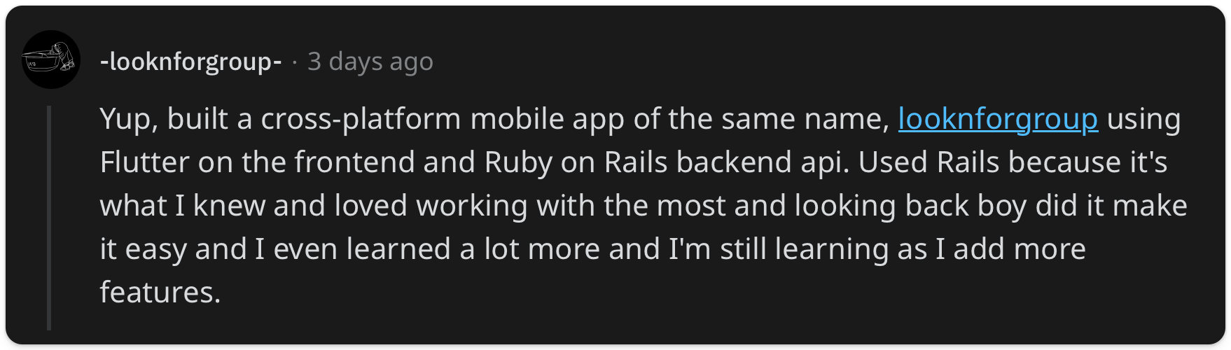 "Yup, built a cross-platform mobile app of the same name, looknforgroup using Flutter on the frontend and Ruby on Rails backend api. Used Rails because it's what I knew and loved working with the most and looking back boy did it make it easy and I even learned a lot more and I'm still learning as I add more features."