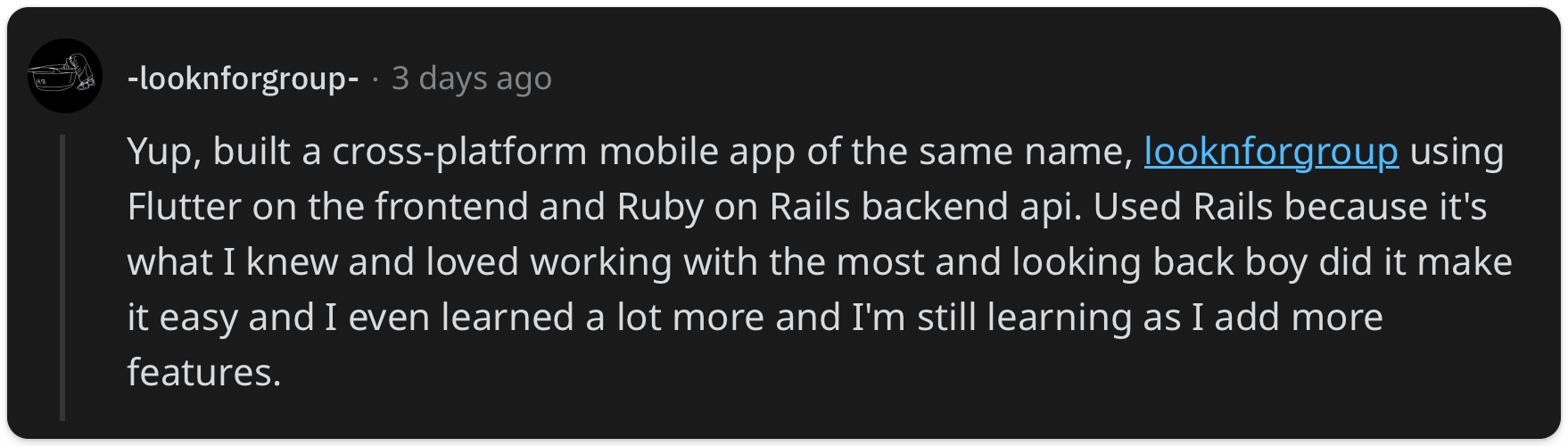 "Yup, built a cross-platform mobile app of the same name, looknforgroup using Flutter on the frontend and Ruby on Rails backend api. Used Rails because it's what I knew and loved working with the most and looking back boy did it make it easy and I even learned a lot more and I'm still learning as I add more features."