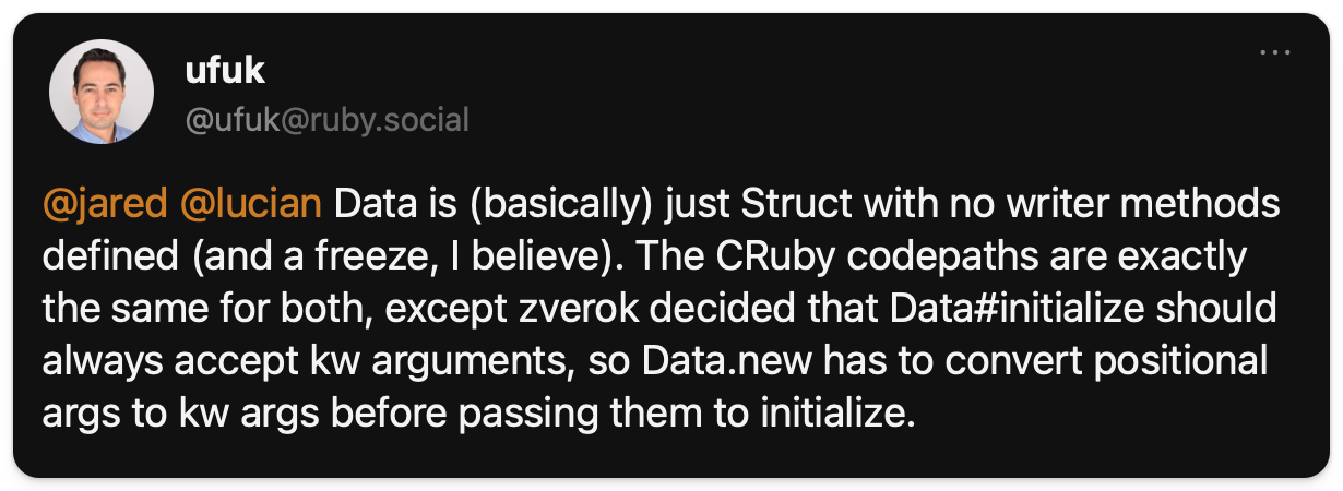 Ufuk explaining: "Data is (basically) just Struct with no writer methods defined (and a freeze, I believe). The CRuby codepaths are exactly the same for both, except zverok decided that Data#initialize should always accept kw arguments, so Data.new has to convert positional args to kw args before passing them to initialize."