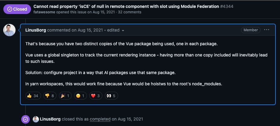 A screen shot of a comment on a closed issue on the Vue repository: That's because you have two distinct copies of the Vue package being used, one in each package.  Vue uses a global singleton to track the current rendering instance - having more than one copy included will inevitably lead to such issues.  Solution: configure project in a way that Al packages use that same package.  In yarn workspaces, this would work fine because Vue would be hoistws to the root's node_modules.