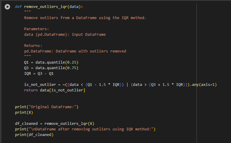 A screenshot of a code snippet in Python. The code defines a function, , which removes outliers from a DataFrame using the Interquartile Range (IQR) method. The function calculates the first (Q1) and third (Q3) quartiles, computes the IQR, and removes rows that have values beyond 1.5 times the IQR from Q1 and Q3. It prints the original DataFrame, removes outliers, and prints the cleaned DataFrame.