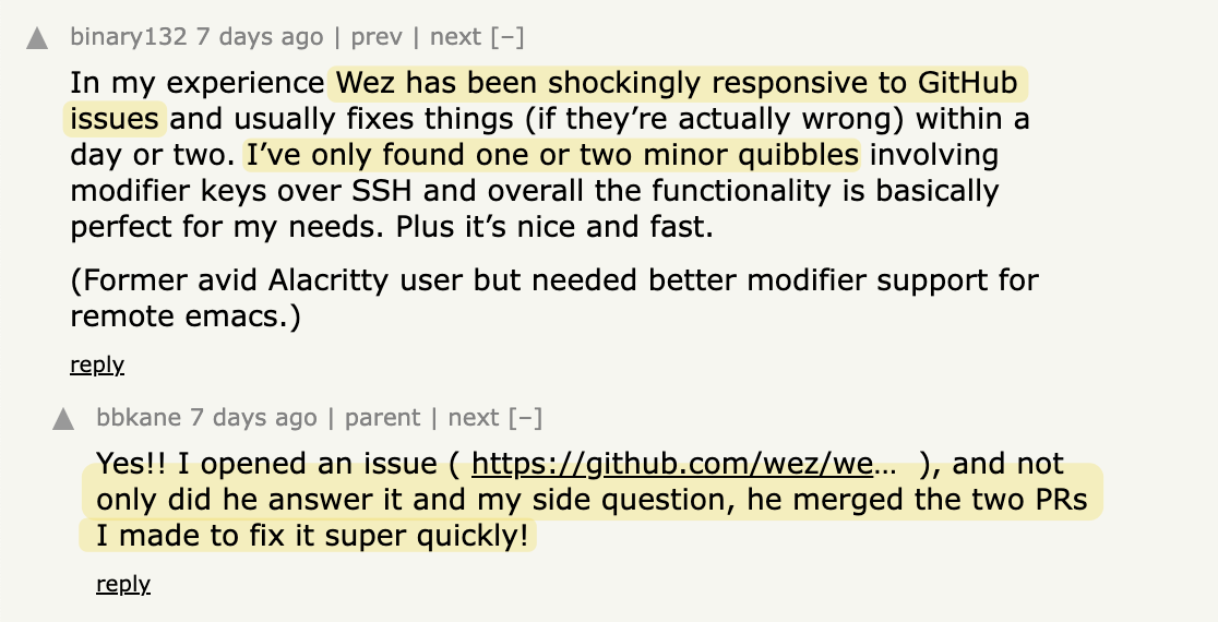 binary132 on: Okay, I Like WezTerm: "In my experience Wez has been shockingly responsive to GitHub issues and usually fixes things (if they’re actually wrong) within a day or two. I’ve only found one or two minor quibbles involving modifier keys over SSH and overall the functionality is basically perfect for my needs. Plus it’s nice and fast. (Former avid Alacritty user but needed better modifier support for remote emacs.)      	 bbkane:  "Yes!! I opened an issue ( https://github.com/wez/wezterm/issues/4917 ), and not only did he answer it and my side question, he merged the two PRs I made to fix it super quickly!"