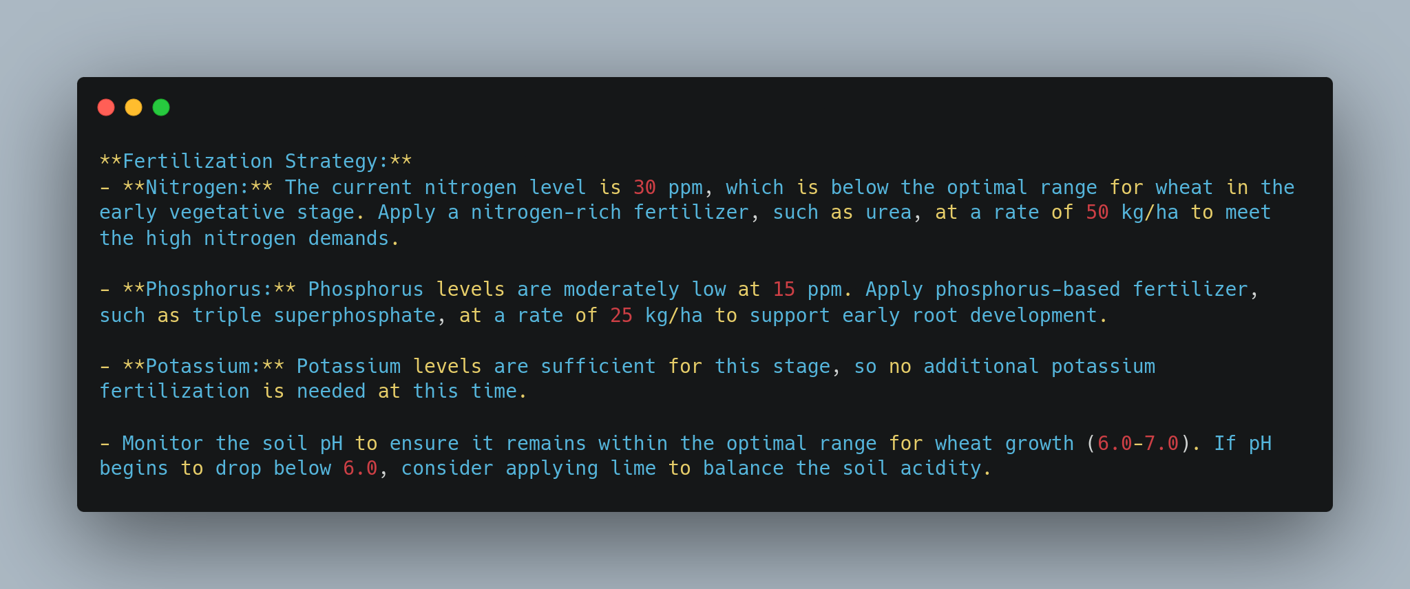 Screenshot of a fertilization strategy for wheat. It details the current nutrient levels:- Nitrogen: 30 ppm, below optimal. Apply nitrogen-rich fertilizer at 50 kg/ha.- Phosphorus: 15 ppm, moderately low. Apply phosphorus-based fertilizer at 25 kg/ha.- Potassium: Sufficient, no additional fertilization needed.Also, monitor soil pH to keep it within 6.0-7.0. Apply lime if pH drops below 6.0. - lunartech.ai