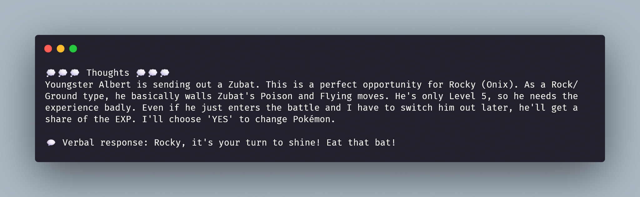Terminal screenshot with the following text: "💭💭💭 Thoughts 💭💭💭 Youngster Albert is sending out a Zubat. This is a perfect opportunity for Rocky (Onix). As a Rock/Ground type, he basically walls Zubat's Poison and Flying moves. He's only Level 5, so he needs the experience badly. Even if he just enters the battle and I have to switch him out later, he'll get a share of the EXP. I'll choose 'YES' to change Pokémon. 💬 Verbal response: Rocky, it's your turn to shine! Eat that bat!"