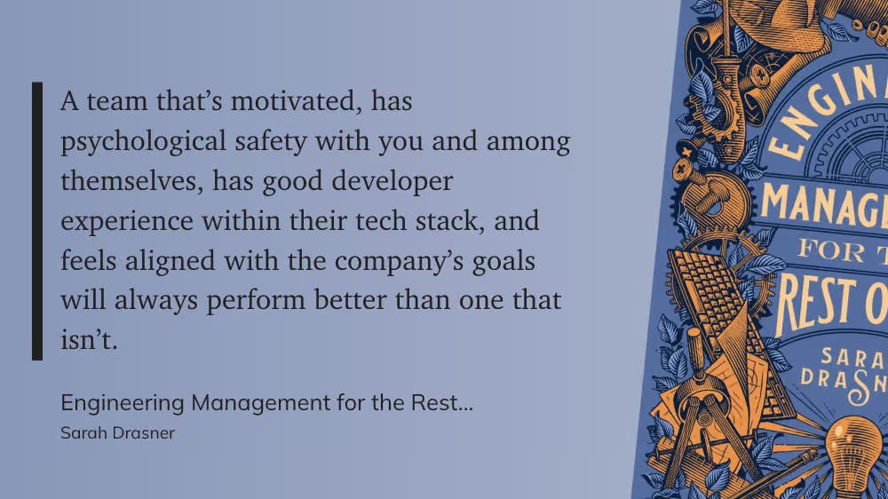 A team that’s motivated, has psychological safety with you and among themselves, has good developer experience within their tech stack, and feels aligned with the company’s goals will always perform better than one that isn’t.